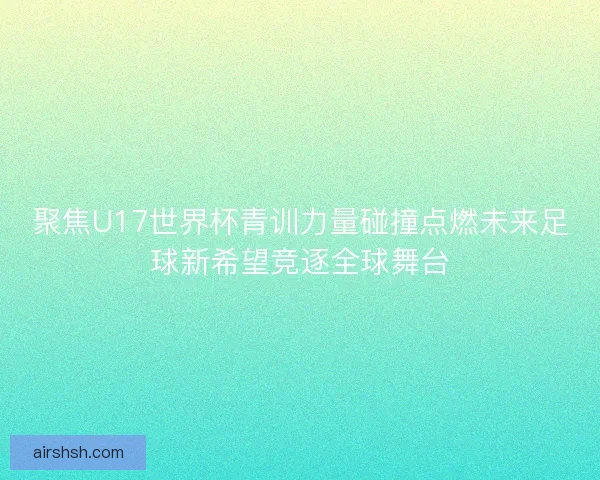 聚焦U17世界杯青训力量碰撞点燃未来足球新希望竞逐全球舞台