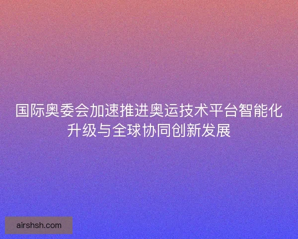 国际奥委会加速推进奥运技术平台智能化升级与全球协同创新发展