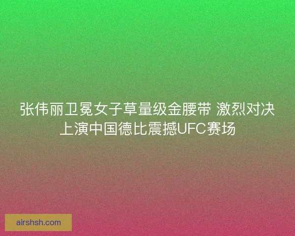 张伟丽卫冕女子草量级金腰带 激烈对决上演中国德比震撼UFC赛场