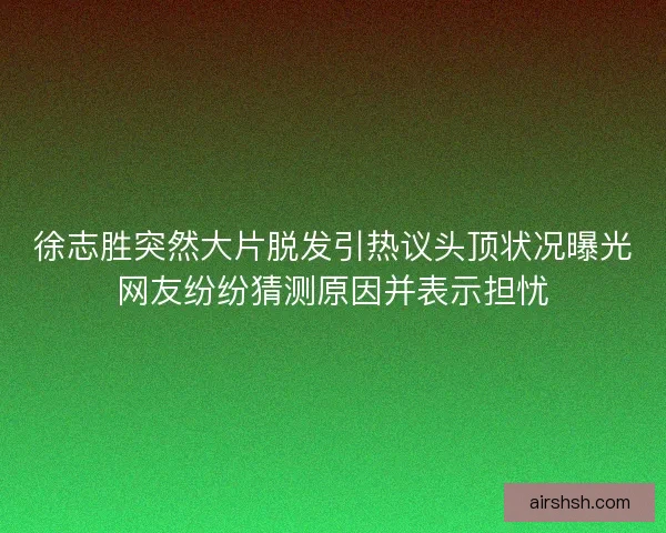 徐志胜突然大片脱发引热议头顶状况曝光网友纷纷猜测原因并表示担忧