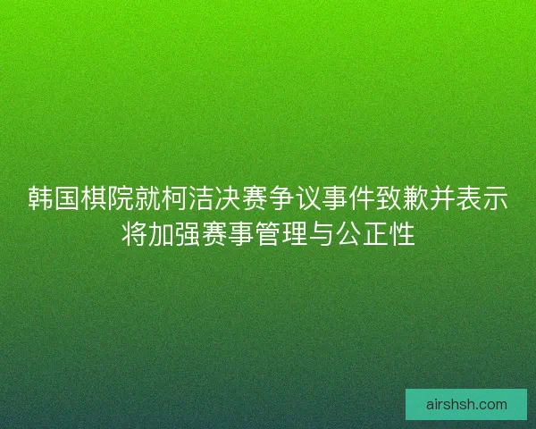韩国棋院就柯洁决赛争议事件致歉并表示将加强赛事管理与公正性