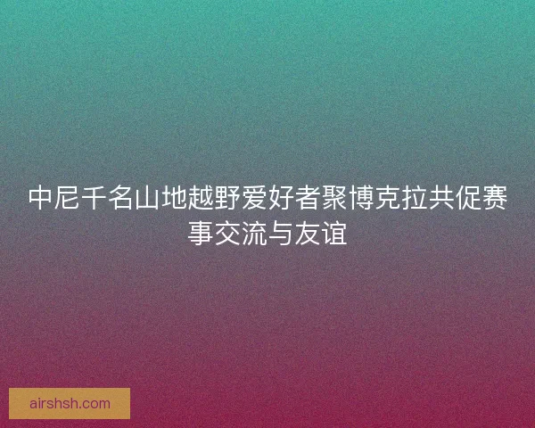 中尼千名山地越野爱好者聚博克拉共促赛事交流与友谊