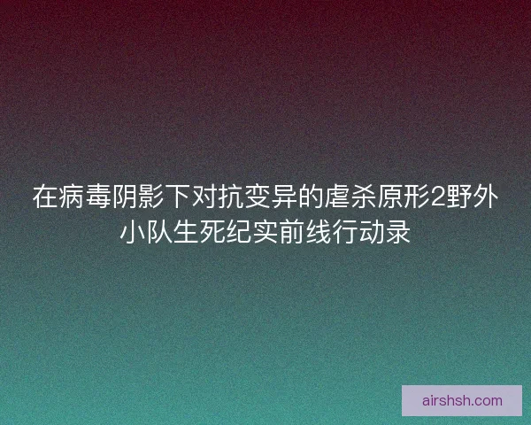 在病毒阴影下对抗变异的虐杀原形2野外小队生死纪实前线行动录