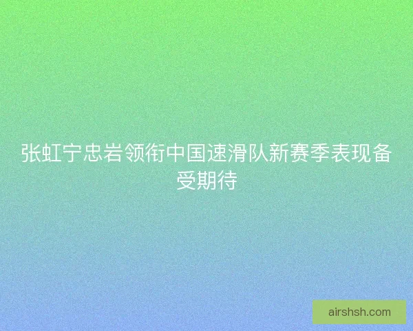 张虹宁忠岩领衔中国速滑队新赛季表现备受期待