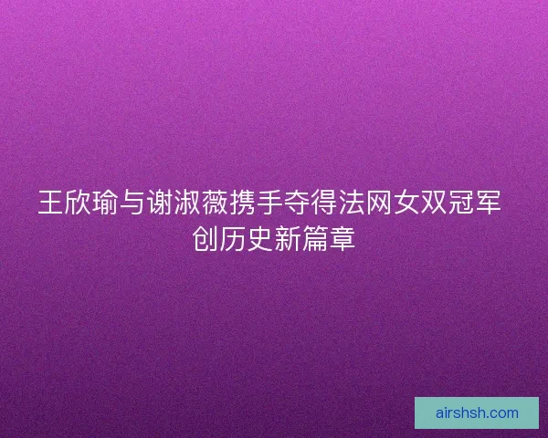 王欣瑜与谢淑薇携手夺得法网女双冠军 创历史新篇章