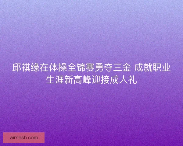 邱祺缘在体操全锦赛勇夺三金 成就职业生涯新高峰迎接成人礼