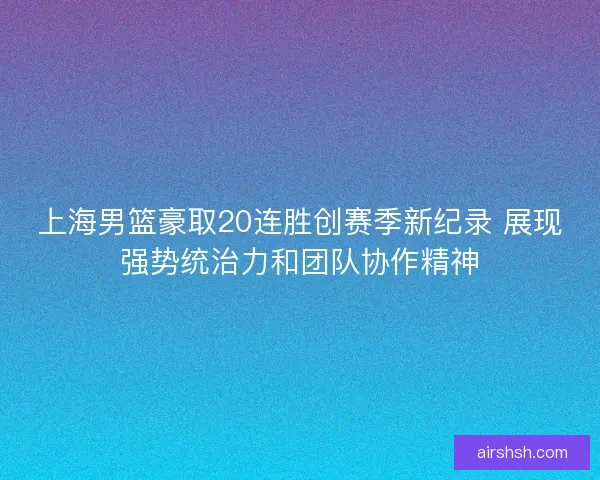 上海男篮豪取20连胜创赛季新纪录 展现强势统治力和团队协作精神