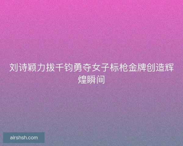 刘诗颖力拔千钧勇夺女子标枪金牌创造辉煌瞬间