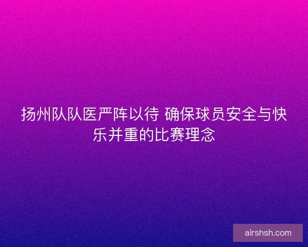 扬州队队医严阵以待 确保球员安全与快乐并重的比赛理念