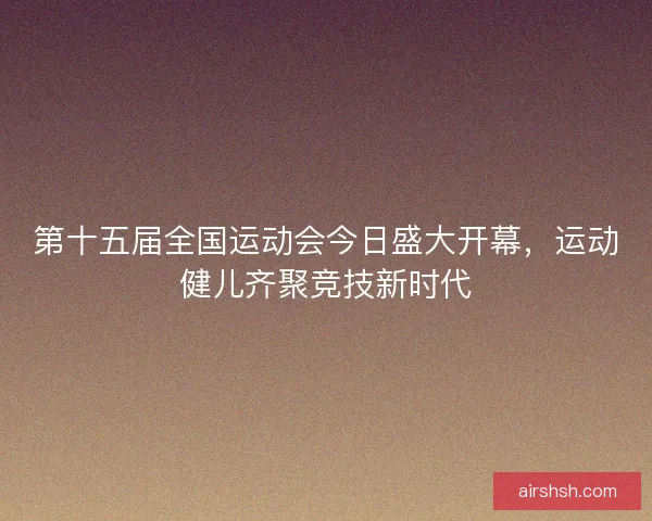 第十五届全国运动会今日盛大开幕，运动健儿齐聚竞技新时代